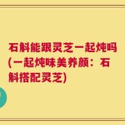 石斛能跟灵芝一起炖吗(一起炖味美养颜：石斛搭配灵芝)