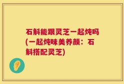 石斛能跟灵芝一起炖吗(一起炖味美养颜：石斛搭配灵芝)