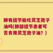 肺有结节能吃灵芝孢子油吗(肺部结节患者可否食用灵芝孢子油？)