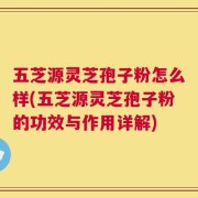 五芝源灵芝孢子粉怎么样(五芝源灵芝孢子粉的功效与作用详解)