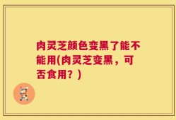 肉灵芝颜色变黑了能不能用(肉灵芝变黑，可否食用？)