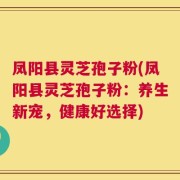 凤阳县灵芝孢子粉(凤阳县灵芝孢子粉：养生新宠，健康好选择)