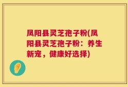 凤阳县灵芝孢子粉(凤阳县灵芝孢子粉：养生新宠，健康好选择)