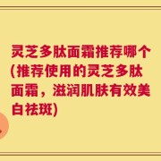 灵芝多肽面霜推荐哪个(推荐使用的灵芝多肽面霜，滋润肌肤有效美白祛斑)
