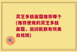 灵芝多肽面霜推荐哪个(推荐使用的灵芝多肽面霜，滋润肌肤有效美白祛斑)
