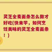 灵芝全麦面条怎么做才好吃(快来学，如何烹饪美味的灵芝全麦面条！)