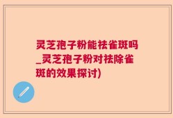 灵芝孢子粉能祛雀斑吗_灵芝孢子粉对祛除雀斑的效果探讨)