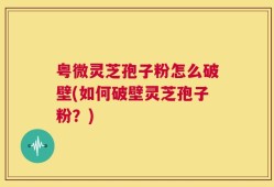 粤微灵芝孢子粉怎么破壁(如何破壁灵芝孢子粉？)