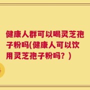 健康人群可以喝灵芝孢子粉吗(健康人可以饮用灵芝孢子粉吗？)