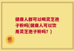 健康人群可以喝灵芝孢子粉吗(健康人可以饮用灵芝孢子粉吗？)