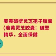 姜黄破壁灵芝孢子胶囊(姜黄灵芝胶囊：破壁精华，全面保健