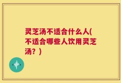 灵芝汤不适合什么人(不适合哪些人饮用灵芝汤？)