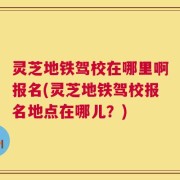 灵芝地铁驾校在哪里啊报名(灵芝地铁驾校报名地点在哪儿？)