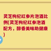 灵芝枸杞红参片泡酒比例(灵芝枸杞红参泡酒配方，醇香美味助健康)