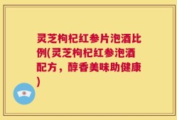 灵芝枸杞红参片泡酒比例(灵芝枸杞红参泡酒配方，醇香美味助健康)