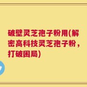 破壁灵芝孢子粉用(解密高科技灵芝孢子粉，打破困局)