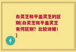 白灵芝和平盖灵芝的区别(白灵芝和平盖灵芝有何区别？比较详细！)