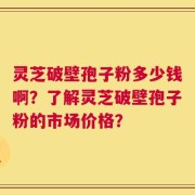 灵芝破壁孢子粉多少钱啊？了解灵芝破壁孢子粉的市场价格？