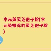 李元英灵芝孢子粉(李元英推荐的灵芝孢子粉)