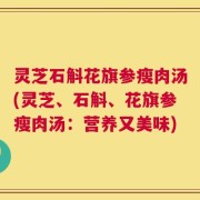 灵芝石斛花旗参瘦肉汤(灵芝、石斛、花旗参瘦肉汤：营养又美味)