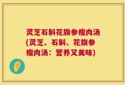 灵芝石斛花旗参瘦肉汤(灵芝、石斛、花旗参瘦肉汤：营养又美味)
