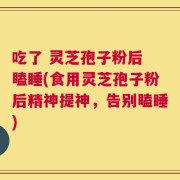 吃了 灵芝孢子粉后 瞌睡(食用灵芝孢子粉后精神提神，告别瞌睡)