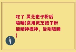 吃了 灵芝孢子粉后 瞌睡(食用灵芝孢子粉后精神提神，告别瞌睡)