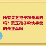 所有灵芝孢子粉是真的吗？灵芝孢子粉快手卖的是正品吗