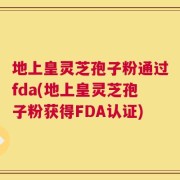 地上皇灵芝孢子粉通过fda(地上皇灵芝孢子粉获得FDA认证)