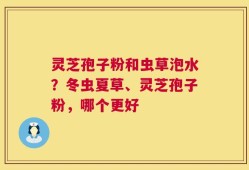 灵芝孢子粉和虫草泡水？冬虫夏草、灵芝孢子粉，哪个更好