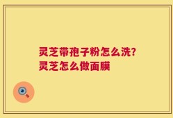 灵芝带孢子粉怎么洗？灵芝怎么做面膜