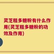灵芝粗多糖粉有什么作用(灵芝粗多糖粉的功效及作用)