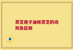 灵芝孢子油和灵芝的功效及区别