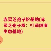 赤灵芝孢子粉基地(赤灵芝孢子粉：打造健康生态基地)