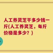 人工养灵芝干多少钱一斤(人工养灵芝，每斤价格是多少？)