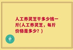 人工养灵芝干多少钱一斤(人工养灵芝，每斤价格是多少？)