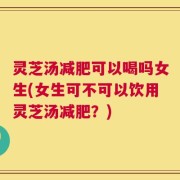 灵芝汤减肥可以喝吗女生(女生可不可以饮用灵芝汤减肥？)