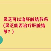 灵芝可以治肝脏结节吗(灵芝能否治疗肝脏结节？)