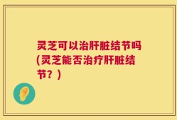 灵芝可以治肝脏结节吗(灵芝能否治疗肝脏结节？)