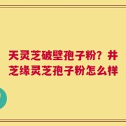 天灵芝破壁孢子粉？井芝缘灵芝孢子粉怎么样