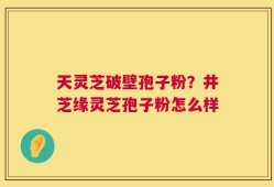 天灵芝破壁孢子粉？井芝缘灵芝孢子粉怎么样