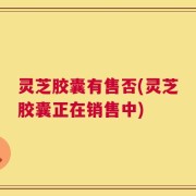 灵芝胶囊有售否(灵芝胶囊正在销售中)