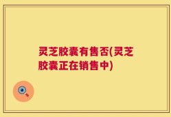 灵芝胶囊有售否(灵芝胶囊正在销售中)