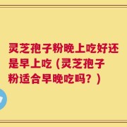 灵芝孢子粉晚上吃好还是早上吃 (灵芝孢子粉适合早晚吃吗？)