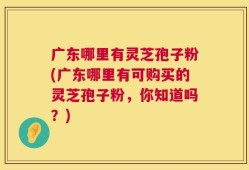 广东哪里有灵芝孢子粉(广东哪里有可购买的灵芝孢子粉，你知道吗？)