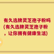 有久选牌灵芝孢子粉吗(有久选牌灵芝孢子粉，让你拥有健康生活)