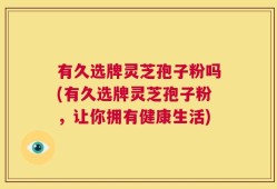有久选牌灵芝孢子粉吗(有久选牌灵芝孢子粉，让你拥有健康生活)