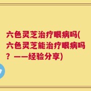 六色灵芝治疗眼病吗(六色灵芝能治疗眼病吗？——经验分享)