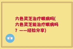 六色灵芝治疗眼病吗(六色灵芝能治疗眼病吗？——经验分享)