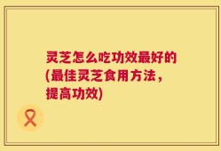 灵芝怎么吃功效最好的(最佳灵芝食用方法，提高功效)